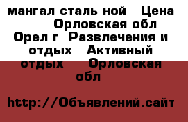 мангал сталь ной › Цена ­ 500 - Орловская обл., Орел г. Развлечения и отдых » Активный отдых   . Орловская обл.